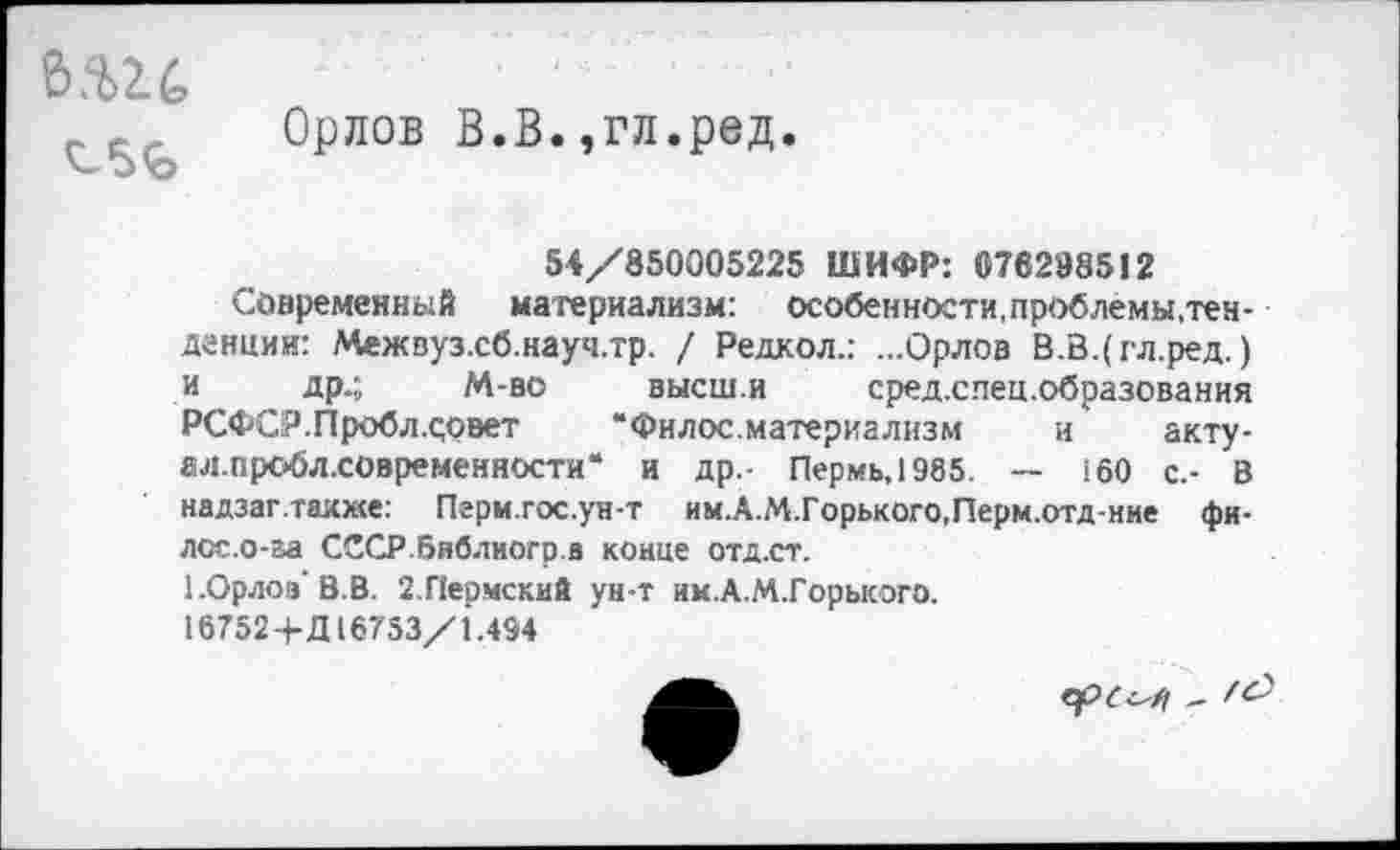 ﻿е>.ш
Орлов В.В.,гл.ред.
54/850005225 ШИФР: 076298512
Современный материализм: особенности,проблемы,тенденции: Межвуз.сб.науч.тр. / Редкол.: ...Орлов В.В.(гл.ред.) и др.; М-во высш.и сред.спец.образования РСФСР.Пробл.оовет “Филос.материализм и акту-ал.пробл.современности“ и др.- Пермь, 1985. — 160 с.- В надзаг.также: Пгрм.гос.ун-т им.А.М.Горького.Перм.отд-ние фи-лсс.о-га СССР.библиогр.а конце отд.ст.
ЕОрлоаВ-В. 2.Пепмский ун-т им.А.М.Горького.
16752+Д16753/1.494
